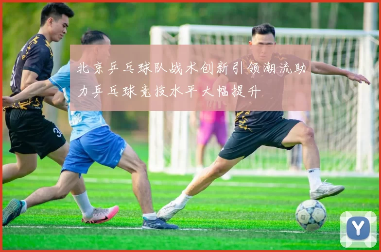 北京乒乓球队战术创新引领潮流助力乒乓球竞技水平大幅提升