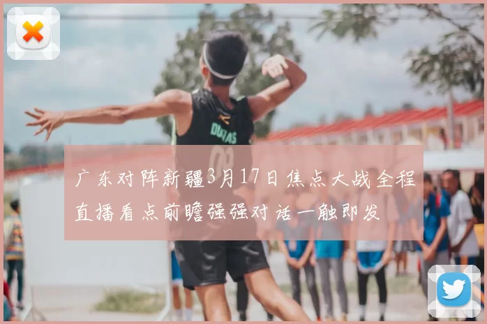 广东对阵新疆3月17日焦点大战全程直播看点前瞻强强对话一触即发
