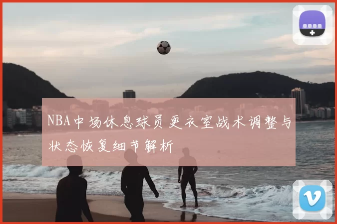 NBA中场休息球员更衣室战术调整与状态恢复细节解析