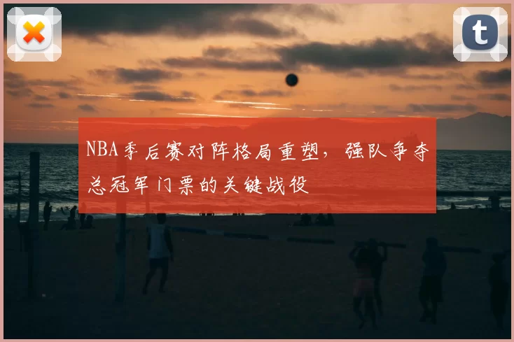 NBA季后赛对阵格局重塑，强队争夺总冠军门票的关键战役
