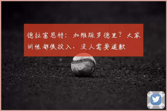 德拉富恩特：加维踩罗德里？大家训练都很投入，没人需要道歉