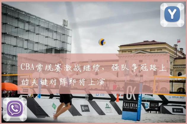 CBA常规赛激战继续，强队争冠路上的关键对阵即将上演